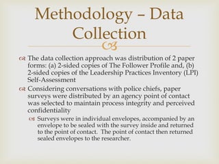 
 The data collection approach was distribution of 2 paper
forms: (a) 2-sided copies of The Follower Profile and, (b)
2-sided copies of the Leadership Practices Inventory (LPI)
Self-Assessment
 Considering conversations with police chiefs, paper
surveys were distributed by an agency point of contact
was selected to maintain process integrity and perceived
confidentiality
 Surveys were in individual envelopes, accompanied by an
envelope to be sealed with the survey inside and returned
to the point of contact. The point of contact then returned
sealed envelopes to the researcher.
Methodology – Data
Collection
 