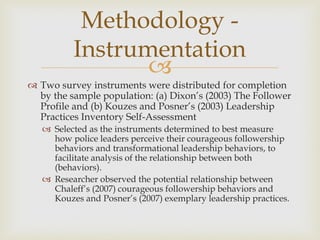 
 Two survey instruments were distributed for completion
by the sample population: (a) Dixon’s (2003) The Follower
Profile and (b) Kouzes and Posner’s (2003) Leadership
Practices Inventory Self-Assessment
 Selected as the instruments determined to best measure
how police leaders perceive their courageous followership
behaviors and transformational leadership behaviors, to
facilitate analysis of the relationship between both
(behaviors).
 Researcher observed the potential relationship between
Chaleff’s (2007) courageous followership behaviors and
Kouzes and Posner’s (2007) exemplary leadership practices.
Methodology -
Instrumentation
 