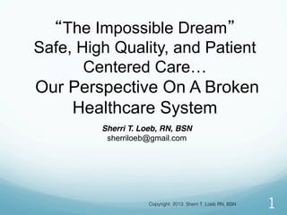 “The Impossible Dream”
Safe, High Quality, and Patient
Centered Care…
Our Perspective On A Broken
Healthcare System
1
Sherri T. Loeb, RN, BSN
sherriloeb@gmail.com
Copyright: 2013: Sherri T. Loeb RN, BSN !
 