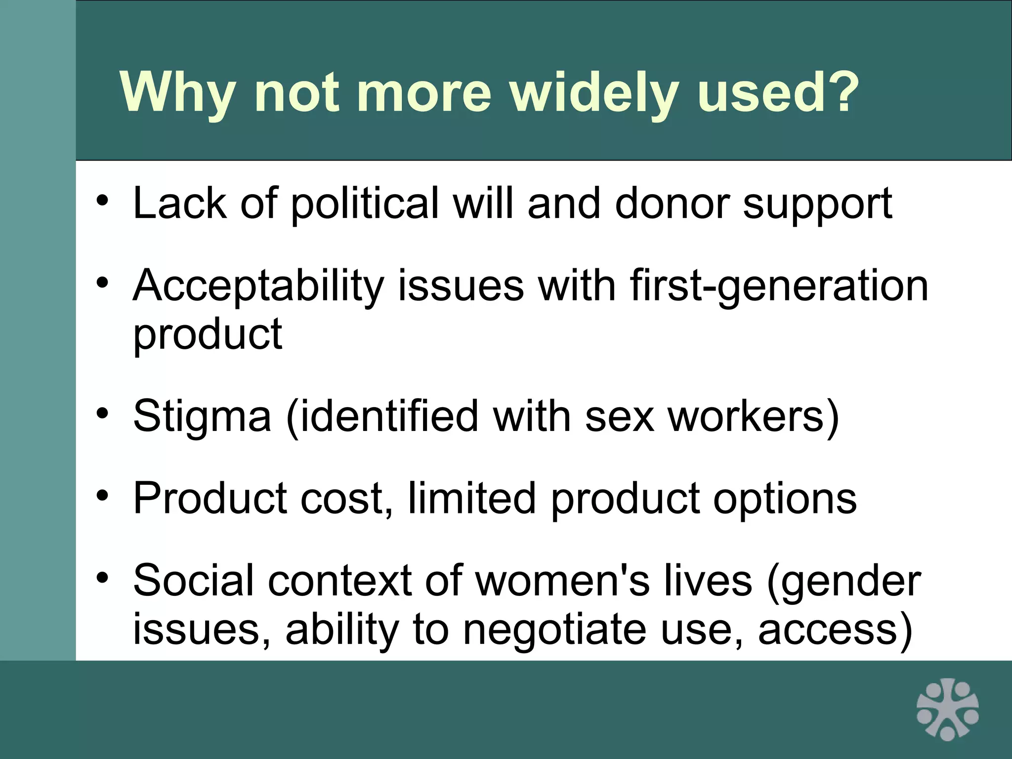 Why not more widely used?
• Lack of political will and donor support
• Acceptability issues with first-generation
product
• Stigma (identified with sex workers)
• Product cost, limited product options
• Social context of women's lives (gender
issues, ability to negotiate use, access)
 