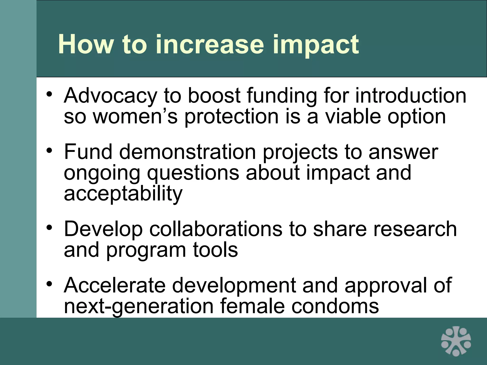 How to increase impact
• Advocacy to boost funding for introduction
so women’s protection is a viable option
• Fund demonstration projects to answer
ongoing questions about impact and
acceptability
• Develop collaborations to share research
and program tools
• Accelerate development and approval of
next-generation female condoms
 