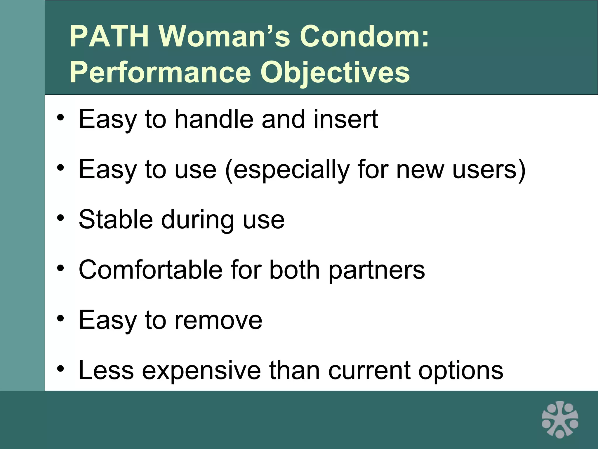 PATH Woman’s Condom:
Performance Objectives
• Easy to handle and insert
• Easy to use (especially for new users)
• Stable during use
• Comfortable for both partners
• Easy to remove
• Less expensive than current options
 