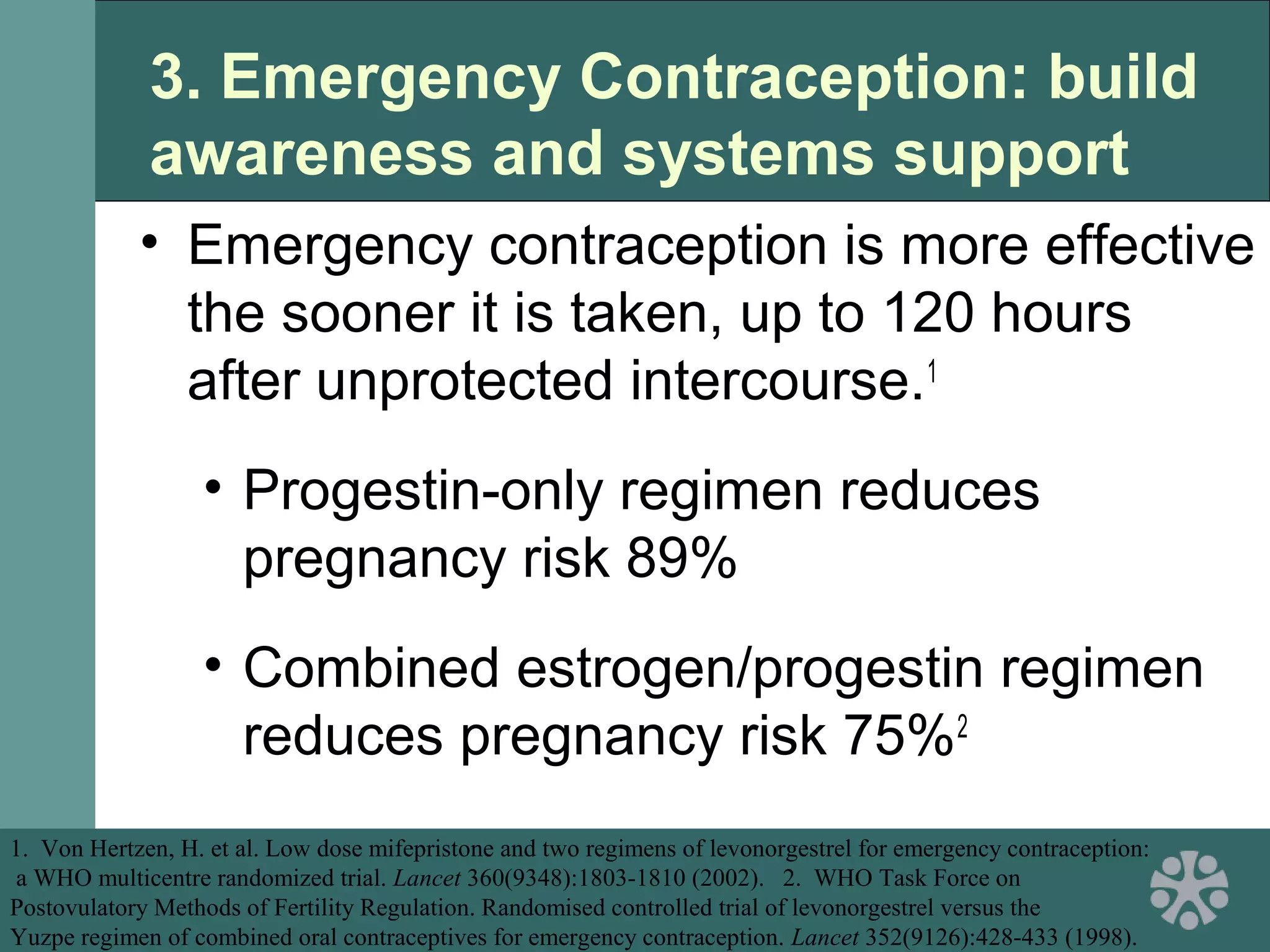 3. Emergency Contraception: build
awareness and systems support
• Emergency contraception is more effective
the sooner it is taken, up to 120 hours
after unprotected intercourse.1
• Progestin-only regimen reduces
pregnancy risk 89%
• Combined estrogen/progestin regimen
reduces pregnancy risk 75%2
1. Von Hertzen, H. et al. Low dose mifepristone and two regimens of levonorgestrel for emergency contraception:
a WHO multicentre randomized trial. Lancet 360(9348):1803-1810 (2002). 2. WHO Task Force on
Postovulatory Methods of Fertility Regulation. Randomised controlled trial of levonorgestrel versus the
Yuzpe regimen of combined oral contraceptives for emergency contraception. Lancet 352(9126):428-433 (1998).
 