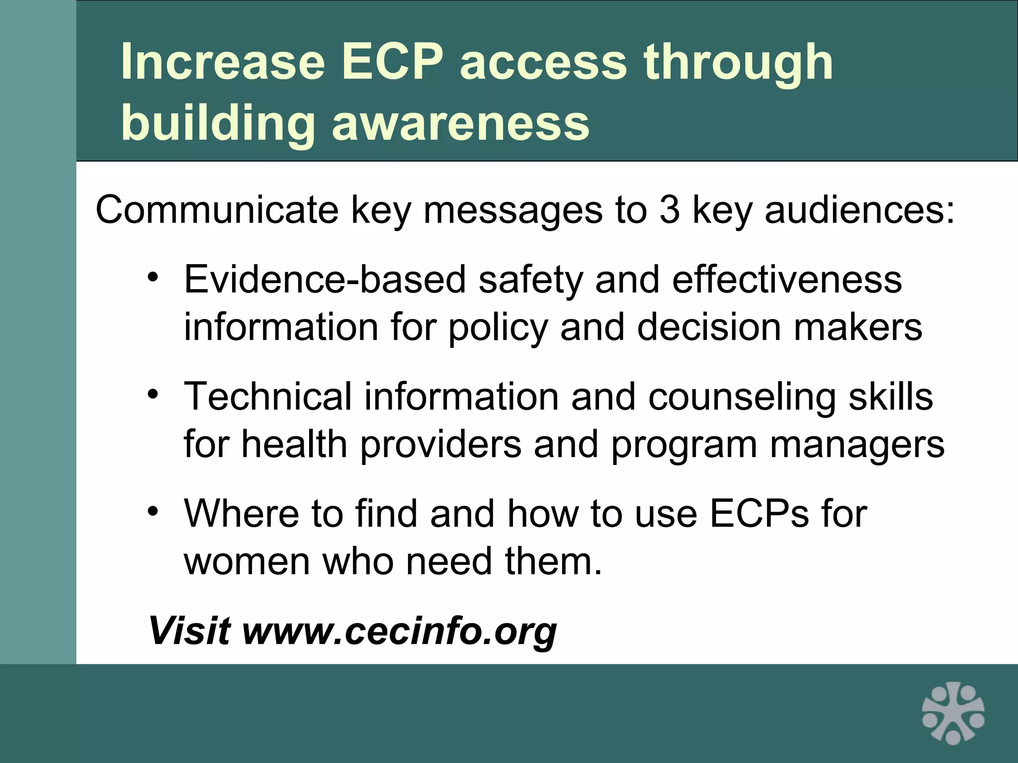 Increase ECP access through
building awareness
Communicate key messages to 3 key audiences:
• Evidence-based safety and effectiveness
information for policy and decision makers
• Technical information and counseling skills
for health providers and program managers
• Where to find and how to use ECPs for
women who need them.
Visit www.cecinfo.org
 