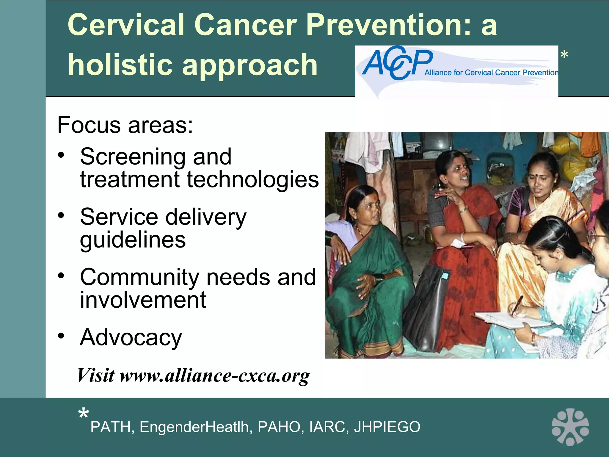 Cervical Cancer Prevention: a
holistic approach
Focus areas:
• Screening and
treatment technologies
• Service delivery
guidelines
• Community needs and
involvement
• Advocacy
*PATH, EngenderHeatlh, PAHO, IARC, JHPIEGO
*
Visit www.alliance-cxca.org
 