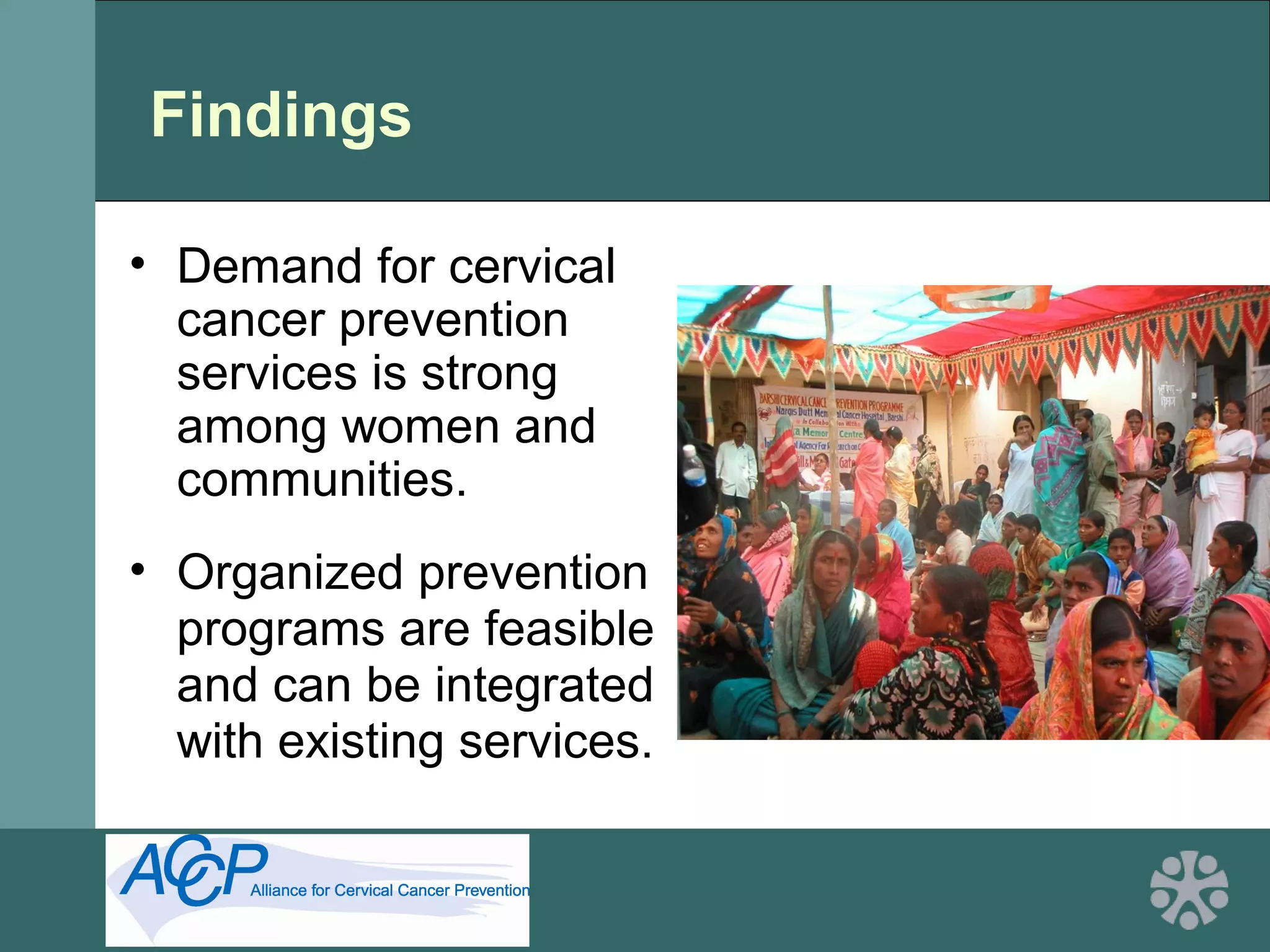 Findings
• Demand for cervical
cancer prevention
services is strong
among women and
communities.
• Organized prevention
programs are feasible
and can be integrated
with existing services.
 