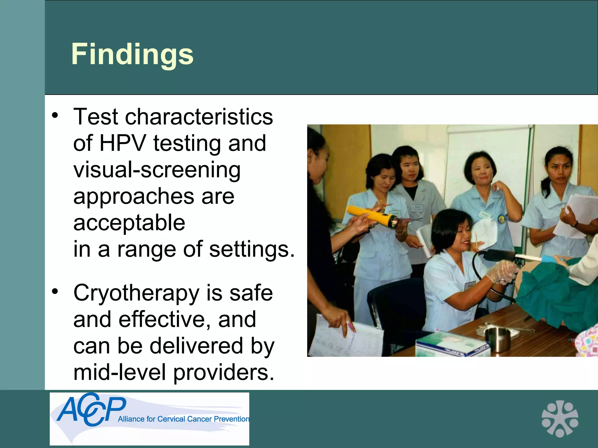 Findings
• Test characteristics
of HPV testing and
visual-screening
approaches are
acceptable
in a range of settings.
• Cryotherapy is safe
and effective, and
can be delivered by
mid-level providers.
 