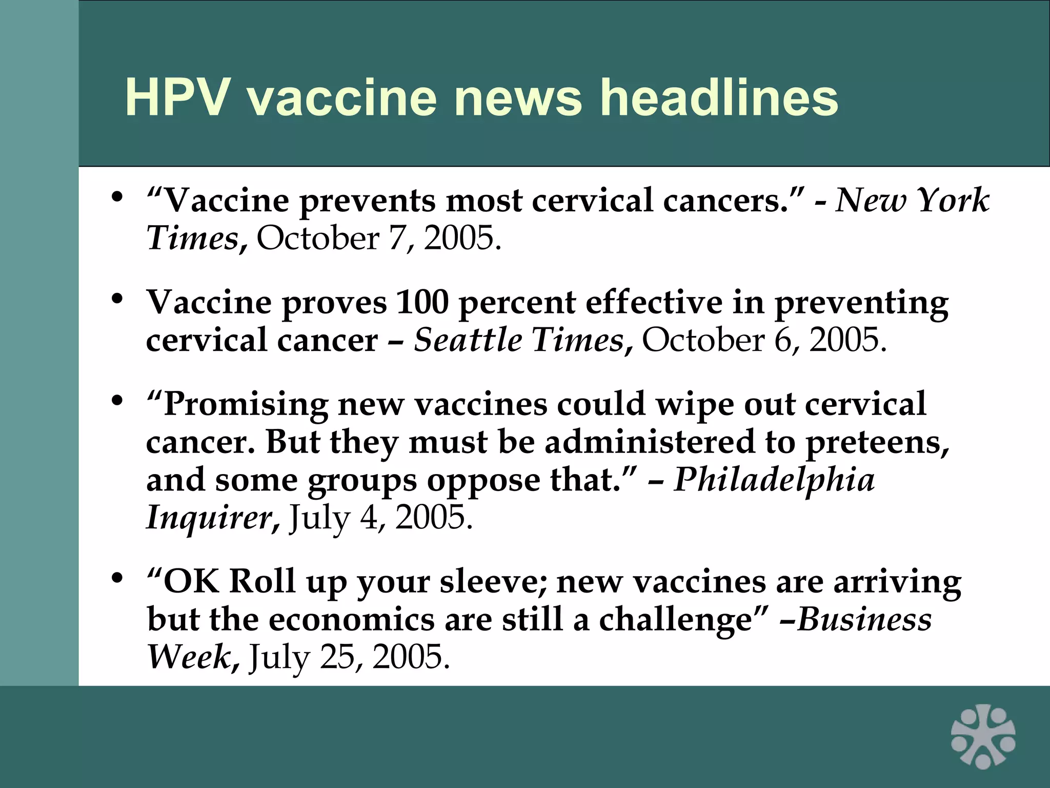 HPV vaccine news headlines
• “Vaccine prevents most cervical cancers.” - New York
Times, October 7, 2005.
• Vaccine proves 100 percent effective in preventing
cervical cancer – Seattle Times, October 6, 2005.
• “Promising new vaccines could wipe out cervical
cancer. But they must be administered to preteens,
and some groups oppose that.” – Philadelphia
Inquirer, July 4, 2005.
• “OK Roll up your sleeve; new vaccines are arriving
but the economics are still a challenge” –Business
Week, July 25, 2005.
 
