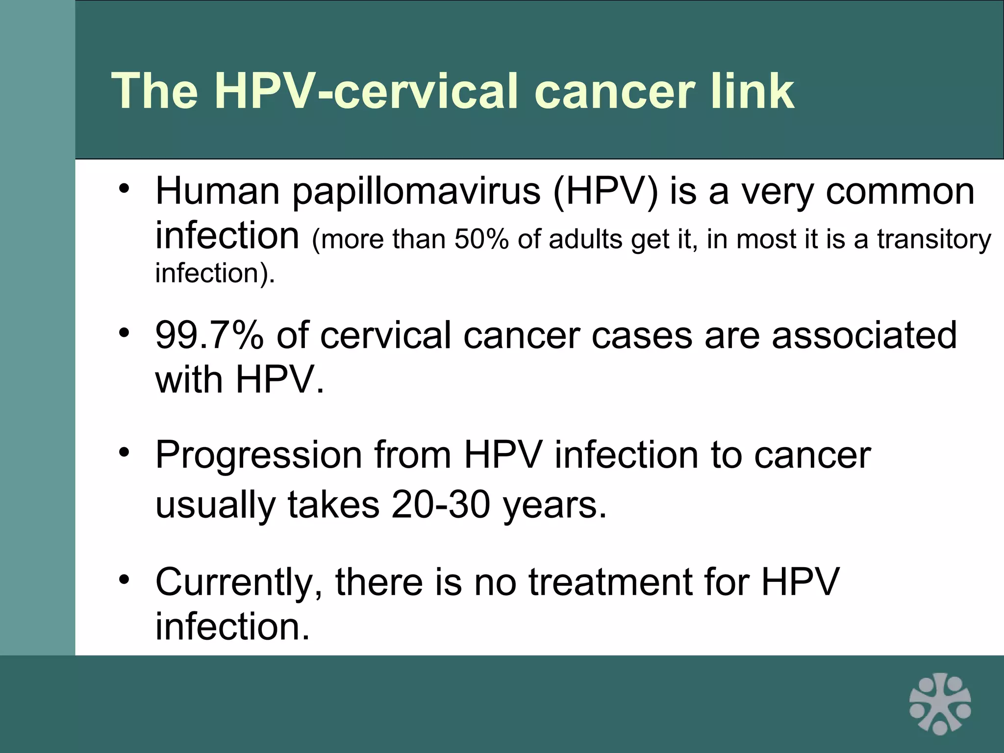 The HPV-cervical cancer link
• Human papillomavirus (HPV) is a very common
infection (more than 50% of adults get it, in most it is a transitory
infection).
• 99.7% of cervical cancer cases are associated
with HPV.
• Progression from HPV infection to cancer
usually takes 20-30 years.
• Currently, there is no treatment for HPV
infection.
 