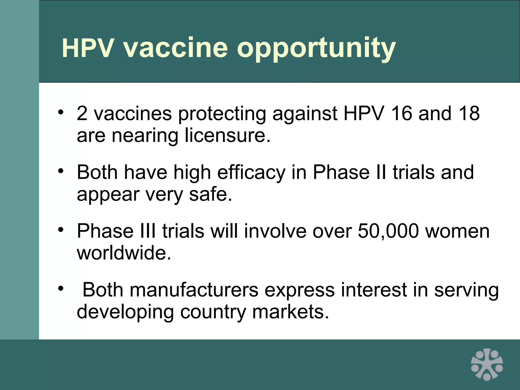 HPV vaccine opportunity
• 2 vaccines protecting against HPV 16 and 18
are nearing licensure.
• Both have high efficacy in Phase II trials and
appear very safe.
• Phase III trials will involve over 50,000 women
worldwide.
• Both manufacturers express interest in serving
developing country markets.
 
