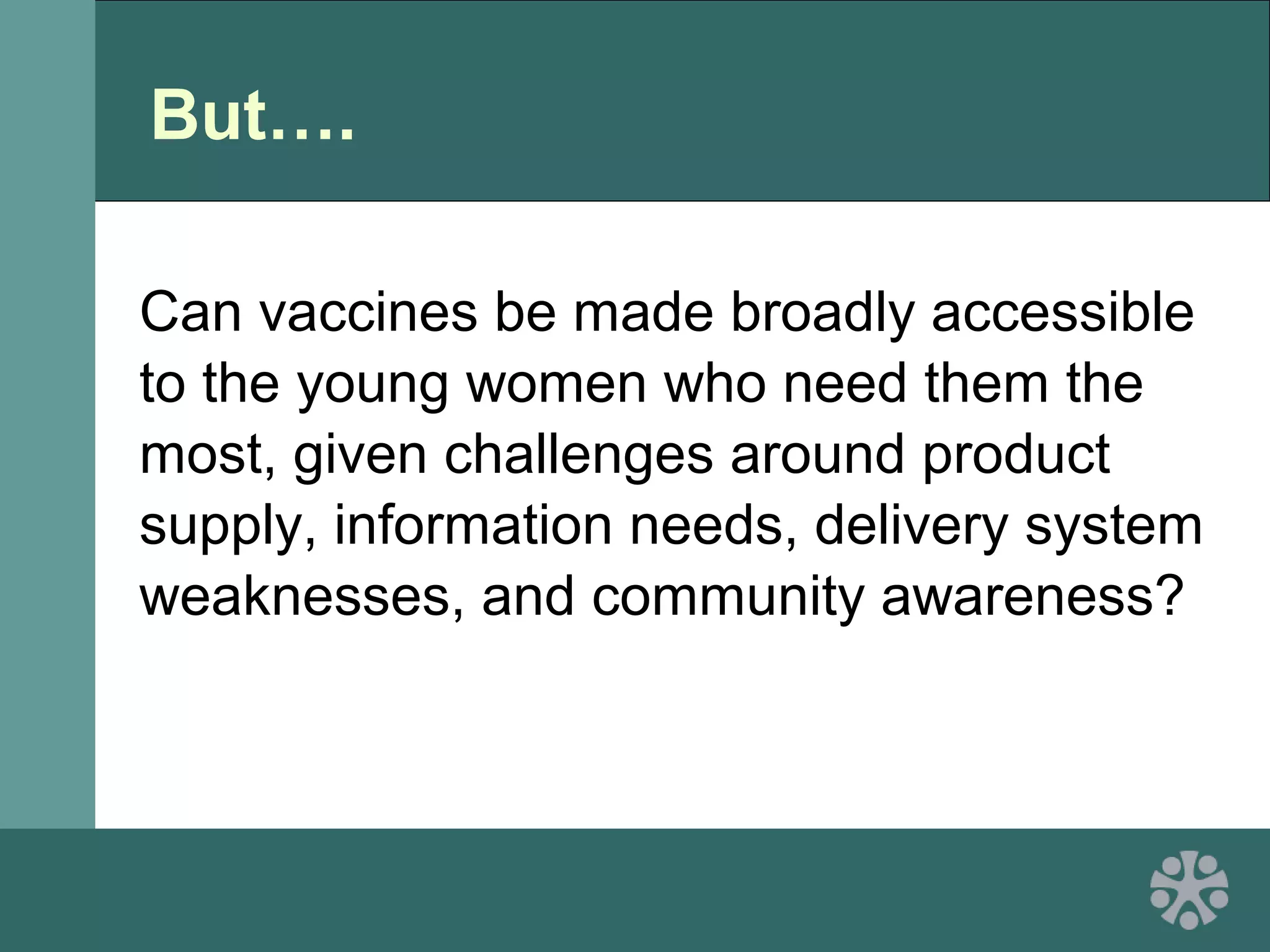 But….
Can vaccines be made broadly accessible
to the young women who need them the
most, given challenges around product
supply, information needs, delivery system
weaknesses, and community awareness?
 