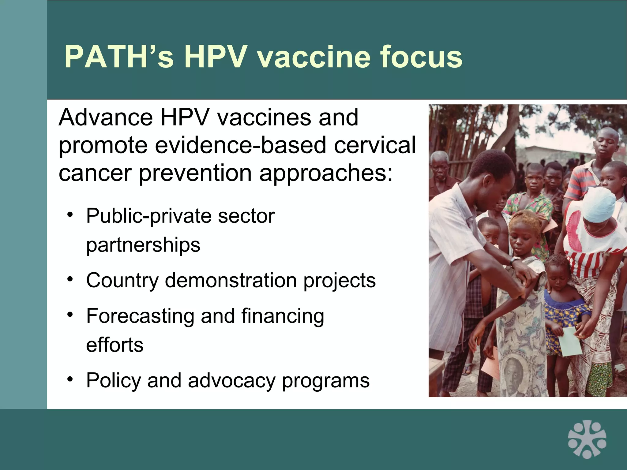 PATH’s HPV vaccine focus
Advance HPV vaccines and
promote evidence-based cervical
cancer prevention approaches:
• Public-private sector
partnerships
• Country demonstration projects
• Forecasting and financing
efforts
• Policy and advocacy programs
 