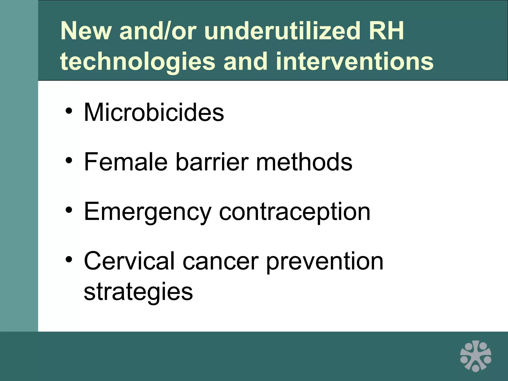 New and/or underutilized RH
technologies and interventions
• Microbicides
• Female barrier methods
• Emergency contraception
• Cervical cancer prevention
strategies
 