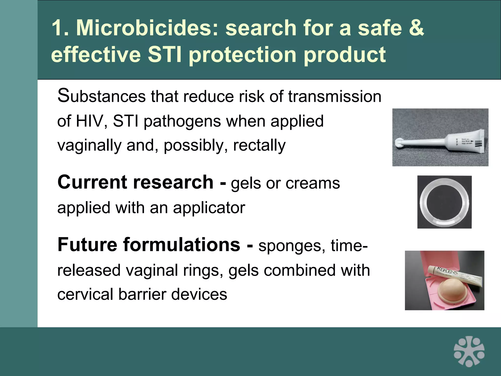 1. Microbicides: search for a safe &
effective STI protection product
Substances that reduce risk of transmission
of HIV, STI pathogens when applied
vaginally and, possibly, rectally
Current research - gels or creams
applied with an applicator
Future formulations - sponges, time-
released vaginal rings, gels combined with
cervical barrier devices
 