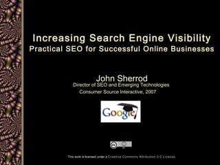 Increasing Search Engine Visibility Practical SEO for Successful Online Businesses John Sherrod Director of SEO and Emerging Technologies  Consumer Source Interactive, 2007   Copyright John Sherrod 2007 This work is licensed under a  Creative Commons Attribution 3.0 License . 