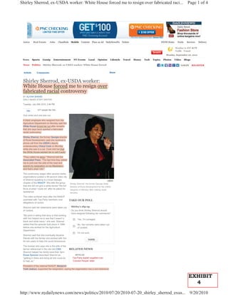 Shirley Sherrod, ex-USDA worker: White House forced me to resign over fabricated raci...                                                                             Page 1 of 4




 Autos      Real Estate       Jobs      Classifieds    Mobile    Contests    Place an Ad   DailyNewsPix    Tickets                           NYDN Home     Feeds     Services   Delivery

                                                                                                                                                         Weather in NYC 67°F
                                                                                                                                                         Traffic Transit
                                                                                                                                                Monday, September 20, 2010

 News      Sports     Gossip      Entertainment          NY Events      Local     Opinion      Lifestyle    Travel   Money   Tech   Topics    Photos   Video       Blogs

 News      Politics   Shirley Sherrod, ex-USDA worker: White House forced                                                                                    LOGIN         REGISTER


 Article       Comments                                                                       Share



 Shirley Sherrod, ex-USDA worker:
       y         ,
 White House forced me to resign over
 fabricated racial controversy
 BY ALIYAH SHAHID
 DAILY NEWS STAFF WRITER

 Tuesday, July 20th 2010, 2:46 PM


    Like        677 people like this.

 One strike and she was out.

 A black employee who resigned from the
 Agriculture Department on Monday said the
 White House forced her out after remarks
 that she says have sparked a fabricated
 racial controversy.

 Shirley Sherrod, the former Georgia director
 of Rural Development, said she received a
 phone call from the USDA's deputy
 undersecretary Cheryl Cook on Monday
 while she was in a car. Cook told her that
 the White House wanted her to call it quits.

 "They called me twice," Sherrod told the
 Associated Press. "The last time they asked
 me to pull over the side of the road and
 submit my resignation on my Blackberry,
 and that's what I did."

 The controversy began after several media
 organizations posted a 38-second video clip
 of Sherrod speaking to a local Georgia                                                       USDA
 chapter of the NAACP. She tells the group            Shirley Sherrod, the former Georgia State
 that she did not give a white farmer "the full       Director of Rural Development for the USDA,
 force of what I could do" after he asked for         resigned on Monday after making racial
 assistance.                                          remarks.
 The video surfaced days after the NAACP
 quarreled with Tea Party members over                TAKE OUR POLL
 allegations of racism.

 Sherrod said her statements were taken out            Shirley's slip-up
 of context.                                           Do you think Shirley Sherrod should
                                                       have resigned following her comments?
 "My point in telling that story is that working
 with him helped me to see that it wasn't a                  Yes. I'm outraged.
 black and white issue," she said. Sherrod
 added that the episode took place in 1986                   No. Her remarks were taken out
 before she worked for the Agriculture                       of context.
 Department.
                                                             I'm not sure.
 Sherrod said that she eventually became
 friends with the farmer and worked with him
                                                                        VOTE
 for two years to help him avoid foreclosure.

 The woman who says she is the wife of the
 farmer referenced in the clip told CNN               RELATED NEWS
 Sherrod helped her family save their farm.
 Eloise Spooner described Sherrod as                       ARTICLES
 "getting in there and doing all she could do           Tea Party leader expelled over
 to help us."                                           'Colored People' letter

 President of the national NAACP, Benjamin
 Todd Jealous, supported the resignation, saying the organization has a zero-tolerance


                                                                                                                                                                      EXHIBIT
                                                                                                                                                                        4
http://www.nydailynews.com/news/politics/2010/07/20/2010-07-20_shirley_sherrod_exus... 9/20/2010
 