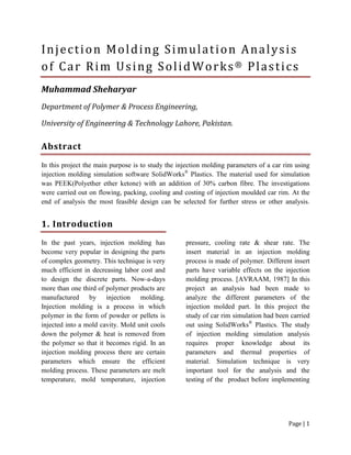 Page | 1
Injection Molding Simulation Analysis
of Car Rim Using SolidWorks® Plastics
Muhammad Sheharyar
Department of Polymer & Process Engineering,
University of Engineering & Technology Lahore, Pakistan.
Abstract
In this project the main purpose is to study the injection molding parameters of a car rim using
injection molding simulation software SolidWorks®
Plastics. The material used for simulation
was PEEK(Polyether ether ketone) with an addition of 30% carbon fibre. The investigations
were carried out on flowing, packing, cooling and costing of injection moulded car rim. At the
end of analysis the most feasible design can be selected for further stress or other analysis.
1. Introduction
In the past years, injection molding has
become very popular in designing the parts
of complex geometry. This technique is very
much efficient in decreasing labor cost and
to design the discrete parts. Now-a-days
more than one third of polymer products are
manufactured by injection molding.
Injection molding is a process in which
polymer in the form of powder or pellets is
injected into a mold cavity. Mold unit cools
down the polymer & heat is removed from
the polymer so that it becomes rigid. In an
injection molding process there are certain
parameters which ensure the efficient
molding process. These parameters are melt
temperature, mold temperature, injection
pressure, cooling rate & shear rate. The
insert material in an injection molding
process is made of polymer. Different insert
parts have variable effects on the injection
molding process. [AVRAAM, 1987] In this
project an analysis had been made to
analyze the different parameters of the
injection molded part. In this project the
study of car rim simulation had been carried
out using SolidWorks®
Plastics. The study
of injection molding simulation analysis
requires proper knowledge about its
parameters and thermal properties of
material. Simulation technique is very
important tool for the analysis and the
testing of the product before implementing
 
