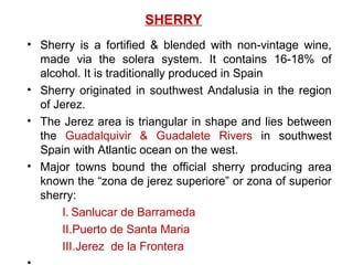 SHERRY
• Sherry is a fortified & blended with non-vintage wine,
made via the solera system. It contains 16-18% of
alcohol. It is traditionally produced in Spain
• Sherry originated in southwest Andalusia in the region
of Jerez.
• The Jerez area is triangular in shape and lies between
the Guadalquivir & Guadalete Rivers in southwest
Spain with Atlantic ocean on the west.
• Major towns bound the official sherry producing area
known the “zona de jerez superiore” or zona of superior
sherry:
I. Sanlucar de Barrameda
II.Puerto de Santa Maria
III.Jerez de la Frontera
 
