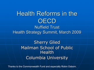Health Reforms in the
              OECD
                Nuffield Trust
    Health Strategy Summit, March 2009

                 Sherry Glied
           Mailman School of Public
                   Health
             Columbia University
Thanks to the Commonwealth Fund and especially Robin Osborn.
 