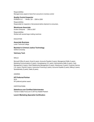 Responsibilities
Managed every aspect of store from accounts to inventory control
Quality Control Inspector
DURDEN LLC - Winder, GA - 2006 to 2008
Responsibilities
Responsible for inspection of all products before shipment to consumers.
Warehouse Associate
Durden Enterprise - 2005 to 2007
Responsibilities
Worked with several large molding machines
EDUCATION
Associate Business
Lanier Texhnical College
Bachelor's Criminal Justice Technology
Ashford University
Vetrinary Tech
SKILLS
Microsoft Office (6 years), Excel (4 years), Accounts Payable (2 years), Management Skills (3 years),
Marketing Communications (3 years), Housekeeping (10+ years), Administrative Skills (2 years), Cash
Management (3 years), Client Relationship Management (2 years), Warehouse (3 years), Customer Service
(10+ years), Payroll (5 years), Automotive Financing (2 years), Accounts Payable (2 years), Billing (3 years),
Spreadsheets (2 years), Sales (6 years)
AWARDS
HP Preferred Partner
2015
HP preferred partner award
CERTIFICATIONS
Salesforce.com Certified Administrator
Trained in Sales Force.com in 2014 by Hewlett Packard
Level 2 Marketing Specialist Certification
 