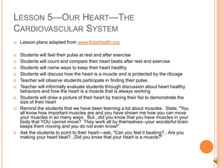 LESSON 5—OUR HEART—THE
CARDIOVASCULAR SYSTEM
 Lesson plans adapted from www.KidsHealth.org
 Students will feel their pulse at rest and after exercise
 Students will count and compare their heart beats after rest and exercise
 Students will name ways to keep their heart healthy
 Students will discuss how the heart is a muscle and is protected by the ribcage
 Teacher will observe students participate in finding their pulse.
 Teacher will informally evaluate students through discussion about heart healthy
behaviors and how the heart is a muscle that is always working
 Students will draw a picture of their heart by tracing their fist to demonstrate the
size of their heart
 Remind the students that we have been learning a lot about muscles. State, "You
all know how important muscles are and you have shown me how you can move
your muscles in so many ways. But...did you know that you have muscles in your
body that YOU cannot move? They work all by themselves--your wonderful brain
keeps them moving and you do not even know!"
 Ask the students to point to their heart---ask, "Can you feel it beating?...Are you
making your heart beat?...Did you know that your heart is a muscle?"
 