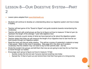 LESSON 8—OUR DIGESTIVE SYSTEM—PART
2
 Lesson plans adapted from www.KidsHealth.org
 Students will continue to develop an understanding about our digestive system and how to keep
it healthy
 Teacher will lead game of the "Quest to Digest" and guide students towards remembering the
vocabulary
 Teacher will work with small groups as they try to figure out how to measure 15 feet of yarn (to
represent the length of the average 7 year olds digestive tract
 Teacher conducts a quick review of what we have learned so far about the digestive system
 Teacher states that today we will measure the length of our digestive tract to see how far our
food travels through our digestive system
 Read the book and discuss while reading. This will be a review of yesterday's material so keep
it fast paced. Refer to the chart if necessary. Skip page 26 in the story as it contains
vocabulary that the children may not need to say to their parents later. (ha ha)
 Divide the student into groups and tell them that now we are going to see how far our food has
to travel through our bodies.
 Encourage each group to figure out how to measure 15 feet
 Quickly review the list and ask if anyone learned anything new today
 Spread the 15 feet of yard out and remind them that their food goes on a long journey
 