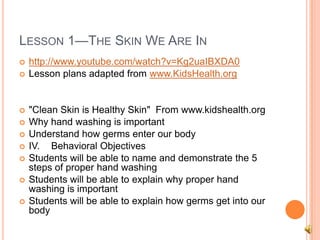 LESSON 1—THE SKIN WE ARE IN
 http://www.youtube.com/watch?v=Kg2uaIBXDA0
 Lesson plans adapted from www.KidsHealth.org
 "Clean Skin is Healthy Skin" From www.kidshealth.org
 Why hand washing is important
 Understand how germs enter our body
 IV. Behavioral Objectives
 Students will be able to name and demonstrate the 5
steps of proper hand washing
 Students will be able to explain why proper hand
washing is important
 Students will be able to explain how germs get into our
body
 