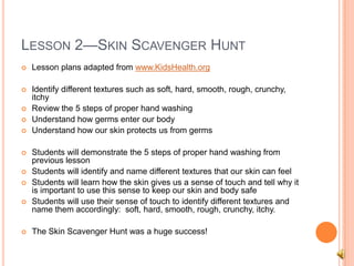 LESSON 2—SKIN SCAVENGER HUNT
 Lesson plans adapted from www.KidsHealth.org
 Identify different textures such as soft, hard, smooth, rough, crunchy,
itchy
 Review the 5 steps of proper hand washing
 Understand how germs enter our body
 Understand how our skin protects us from germs
 Students will demonstrate the 5 steps of proper hand washing from
previous lesson
 Students will identify and name different textures that our skin can feel
 Students will learn how the skin gives us a sense of touch and tell why it
is important to use this sense to keep our skin and body safe
 Students will use their sense of touch to identify different textures and
name them accordingly: soft, hard, smooth, rough, crunchy, itchy.
 The Skin Scavenger Hunt was a huge success!
 