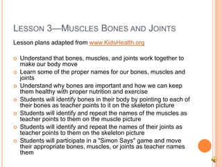 LESSON 3—MUSCLES BONES AND JOINTS
Lesson plans adapted from www.KidsHealth.org
 Understand that bones, muscles, and joints work together to
make our body move
 Learn some of the proper names for our bones, muscles and
joints
 Understand why bones are important and how we can keep
them healthy with proper nutrition and exercise
 Students will identify bones in their body by pointing to each of
their bones as teacher points to it on the skeleton picture
 Students will identify and repeat the names of the muscles as
teacher points to them on the muscle picture
 Students will identify and repeat the names of their joints as
teacher points to them on the skeleton picture
 Students will participate in a "Simon Says" game and move
their appropriate bones, muscles, or joints as teacher names
them
 