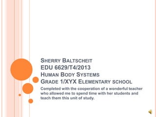 SHERRY BALTSCHEIT
EDU 6629/T4/2013
HUMAN BODY SYSTEMS
GRADE 1/XYX ELEMENTARY SCHOOL
Completed with the cooperation of a wonderful teacher
who allowed me to spend time with her students and
teach them this unit of study.
 