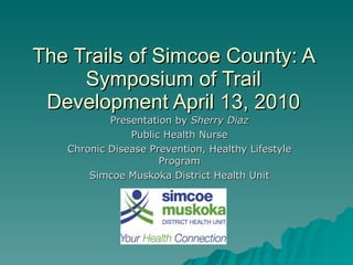The Trails of Simcoe County: A Symposium of Trail Development April 13, 2010 Presentation by  Sherry Diaz Public Health Nurse Chronic Disease Prevention, Healthy Lifestyle Program Simcoe Muskoka District Health Unit 