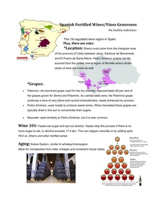 Spanish Fortified Wines/Vinos Generosos
The healthy inebriation
The 1st regulated wine region in Spain
Thus, there are rules:
*Location: Sherry must come from the triangular area
of the province of Cádiz between Jerez, Sanlúcar de Barrameda,
and El Puerto de Santa María. Pedro Ximenez grapes can be
sourced from the similar inland region of Montilla where similar
styles of wine are made as well.
*Grapes:
• Palomino: the dominant grape used for the dry sherries. Approximately 90 per cent of
the grapes grown for Sherry are Palomino. As varietal table wine, the Palomino grape
produces a wine of very bland and neutral characteristics, easily enhanced by process.
• Pedro Ximénez: used mostly to produce sweet wines. When harvested these grapes are
typically dried in the sun to concentrate their sugars.
• Moscatel: used similarly to Pedro Ximénez, but it is less common.
Wine 101: Yeasts eat sugar and spit out alcohol. Yeasts stop this process if there is no
more sugar to eat, or alcohol exceeds 17.5 abv. This can happen naturally or by adding spirit.
Port vs. Sherry and other fortified wines
Aging: Solera System, similar to whiskey/champagne.
Allow for complexities from older vintages and consistent house styles.
 