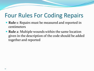 Four Rules For Coding RepairsRule 1: Repairs must be measured and reported in centimetersRule 2: Multiple wounds within the same location given in the description of the code should be added together and reported10