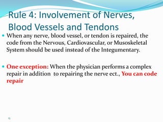 Rule 4: Involvement of Nerves, Blood Vessels and TendonsWhen any nerve, blood vessel, or tendon is repaired, the code from the Nervous, Cardiovascular, or Musoskeletal System should be used instead of the Integumentary.One exception: When the physician performs a complex repair in addition  to repairing the nerve ect., You can code repair13