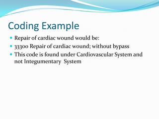 Coding ExampleRepair of cardiac wound would be:33300 Repair of cardiac wound; without bypassThis code is found under Cardiovascular System and not Integumentary  System