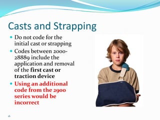 Casts and StrappingDo not code for the initial cast or strappingCodes between 2000-28889 include the application and removal of the first cast or traction deviceUsing an additional code from the 2900 series would be incorrect16