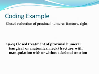Coding ExampleClosed reduction of proximal humerus fracture, right23605 Closed treatment of proximal humeral (surgical  or anatomical neck) fracture; with manipulation with or without skeletal traction