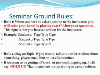 Seminar Ground Rules:Rule 1: When you need to ask a question to the instructor, you will raise your hand by placing two ?? After your question. This signals that you have a question for the instructor.Example: Student 1:  Type Type Type                  Student 2 Type Type Type                  Student 1  Type Type??Rule 2: Stay on Topic. If you wish to talk to another student about something, please email him or her after seminarIf we seem to be getting off track, or too much is going on, I will say: HOLD UP. That is your cue to stop typing so we can refocus.