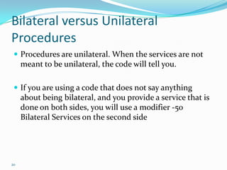 Bilateral versus Unilateral ProceduresProcedures are unilateral. When the services are not meant to be unilateral, the code will tell you.If you are using a code that does not say anything about being bilateral, and you provide a service that is done on both sides, you will use a modifier -50 Bilateral Services on the second side20