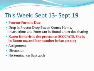 This Week: Sept 13- Sept 19Proctor Form is DueDrop in Proctor Drop Box on Course Home. Instructions and Form can be found under doc sharingKaren Kuharic is the proctor at SCCC/ATS. She is in Room 102 and her number is 620 417 1105Assignment DiscussionNo Seminar on Sept 20th