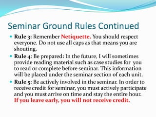 Seminar Ground Rules ContinuedRule 3: Remember Netiquette. You should respect everyone. Do not use all caps as that means you are shouting. Rule 4: Be prepared: In the future, I will sometimes provide reading material such as case studies for  you to read or complete before seminar. This information will be placed under the seminar section of each unit. Rule 5: Be actively involved in the seminar. In order to receive credit for seminar, you must actively participate and you must arrive on time and stay the entire hour. If you leave early, you will not receive credit.