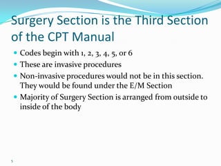 Surgery Section is the Third Section of the CPT ManualCodes begin with 1, 2, 3, 4, 5, or 6These are invasive proceduresNon-invasive procedures would not be in this section. They would be found under the E/M SectionMajority of Surgery Section is arranged from outside to inside of the body5
