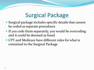 Surgical PackageSurgical package includes specific details that cannot be coded as separate proceduresIf you code them separately, you would be overcoding and it could be deemed as fraudCPT and Medicare have different rules for what is contained in the Surgical Package6
