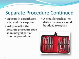 Separate Procedure ContinuedAppears in parentheses after code descriptionAsk yourself if the separate procedure code is an integral part of another procedureA modifier such as -59 distinct services should be added to explain7