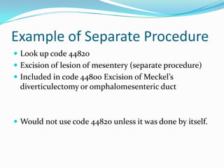 Example of Separate ProcedureLook up code 44820Excision of lesion of mesentery (separate procedure)Included in code 44800 Excision of Meckel’s diverticulectomy or omphalomesenteric ductWould not use code 44820 unless it was done by itself.