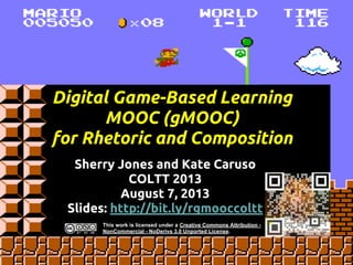 Digital Game-Based Learning
MOOC (gMOOC)
for Rhetoric and Composition
Sherry Jones and Kate Caruso
COLTT 2013
August 7, 2013
Slides: http://bit.ly/rgmooccoltt
This work is licensed under a Creative Commons Attribution -
NonCommercial - NoDerivs 3.0 Unported License.
 