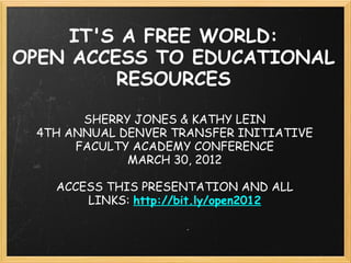 IT'S A FREE WORLD:
OPEN ACCESS TO EDUCATIONAL
         RESOURCES

       SHERRY JONES & KATHY LEIN
 4TH ANNUAL DENVER TRANSFER INITIATIVE
      FACULTY ACADEMY CONFERENCE
             MARCH 30, 2012

   ACCESS THIS PRESENTATION AND ALL
       LINKS: http://bit.ly/open2012
 