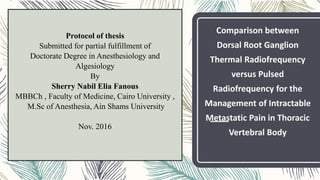 Protocol of thesis
Submitted for partial fulfillment of
Doctorate Degree in Anesthesiology and
Algesiology
By
Sherry Nabil Elia Fanous
MBBCh , Faculty of Medicine, Cairo University ,
M.Sc of Anesthesia, Ain Shams University
Nov. 2016
Comparison between
Dorsal Root Ganglion
Thermal Radiofrequency
versus Pulsed
Radiofrequency for the
Management of Intractable
Metastatic Pain in Thoracic
Vertebral Body
 