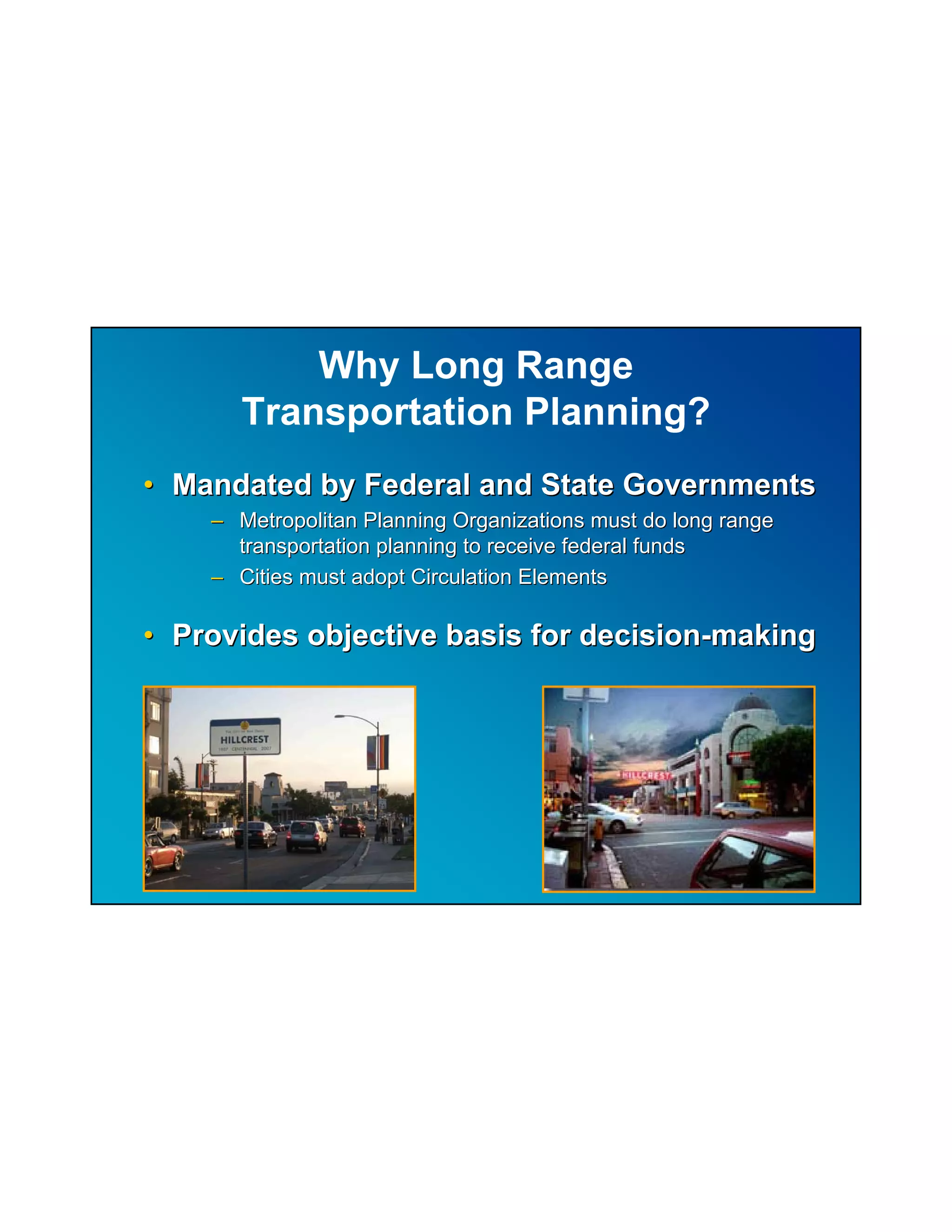 Why Long Range
       Transportation Planning?
• Mandated by Federal and State Governments
    – Metropolitan Planning Organizations must do long range
      transportation planning to receive federal funds
    – Cities must adopt Circulation Elements

• Provides objective basis for decision-making
 