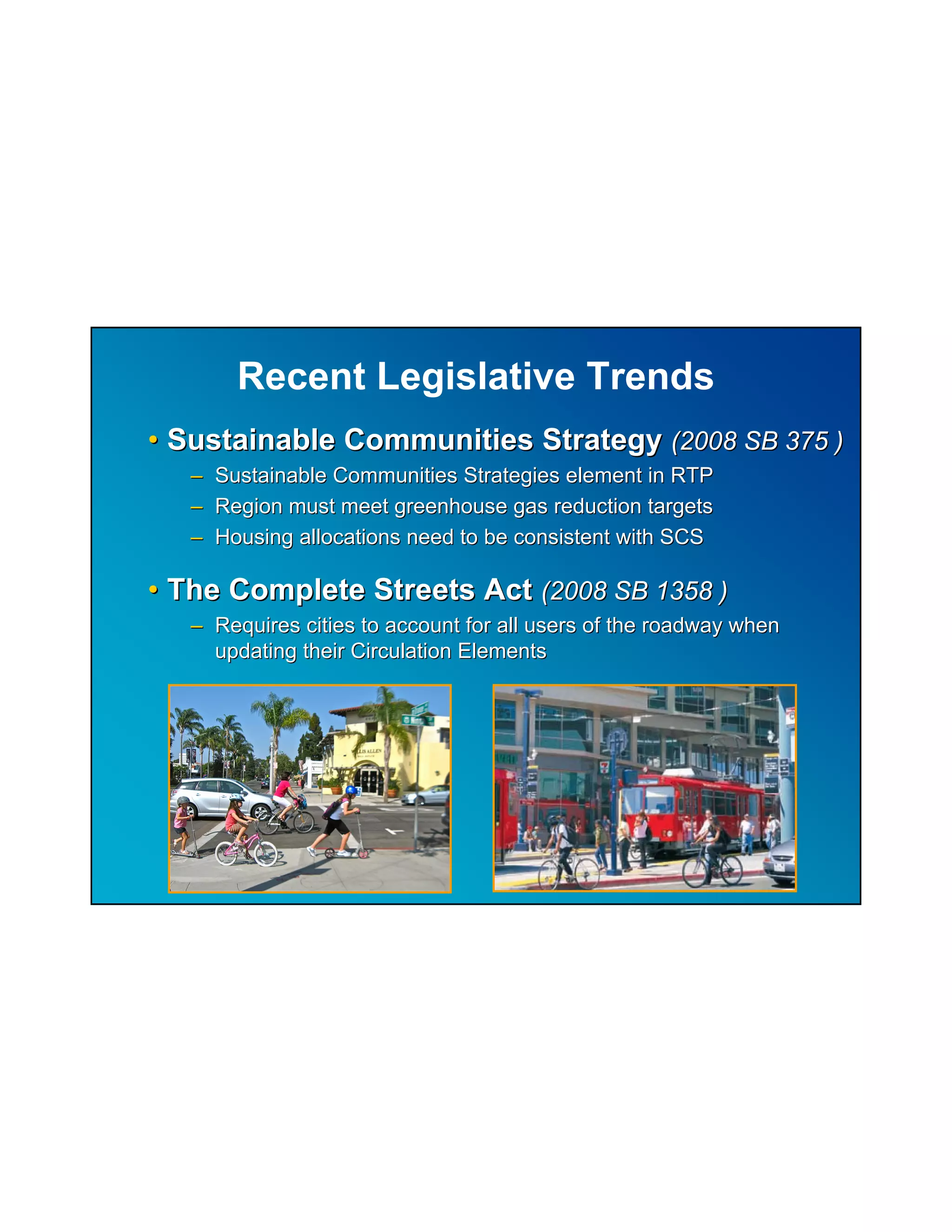 Recent Legislative Trends
• Sustainable Communities Strategy (2008 SB 375 )
   – Sustainable Communities Strategies element in RTP
   – Region must meet greenhouse gas reduction targets
   – Housing allocations need to be consistent with SCS

• The Complete Streets Act (2008 SB 1358 )
   – Requires cities to account for all users of the roadway when
     updating their Circulation Elements
 